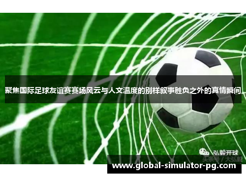 聚焦国际足球友谊赛赛场风云与人文温度的别样叙事胜负之外的真情瞬间