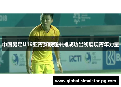 中国男足U19亚青赛顽强拼搏成功出线展现青年力量 中国男足U19亚青赛顽强拼搏成功出线展现青年力量