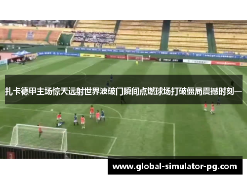 扎卡德甲主场惊天远射世界波破门瞬间点燃球场打破僵局震撼时刻一 扎卡德甲主场惊天远射世界波破门瞬间点燃球场打破僵局震撼时刻一