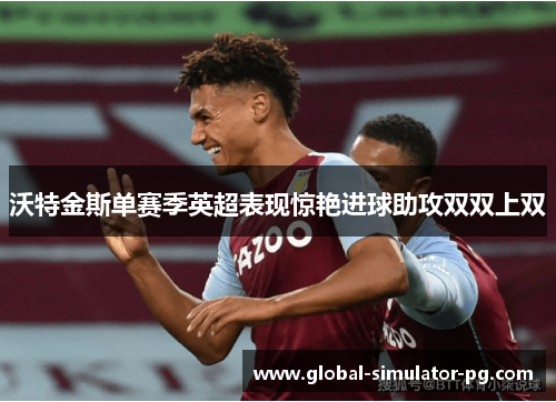 沃特金斯单赛季英超表现惊艳进球助攻双双上双 沃特金斯单赛季英超表现惊艳进球助攻双双上双