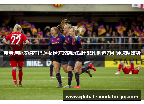 克劳迪娅皮纳在巴萨女足进攻端展现出非凡创造力引领球队攻势