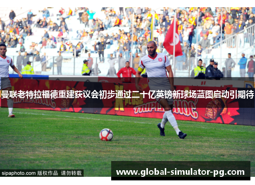 曼联老特拉福德重建获议会初步通过二十亿英镑新球场蓝图启动引期待