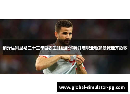 纳乔告别皇马二十三年白衣生涯远赴沙特开启职业新篇章球迷齐致敬